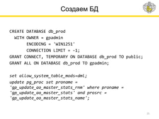 Создаем БД
CREATE DATABASE db_prod
WITH OWNER = gpadmin
ENCODING = 'WIN1251'
CONNECTION LIMIT = -1;
GRANT CONNECT, TEMPORARY ON DATABASE db_prod TO public;
GRANT ALL ON DATABASE db_prod TO gpadmin;
set allow_system_table_mods=dml;
update pg_proc set proname =
'gp_update_ao_master_stats_rnm' where proname =
'gp_update_ao_master_stats' and prosrc =
'gp_update_ao_master_stats_name';
25
 
