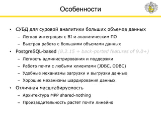 Особенности
• СУБД для суровой аналитики больших объемов данных
– Легкая интеграция с BI и аналитическим ПО
– Быстрая работа с большими объемами данных
• PostgreSQL-based (8.2.15 + back-ported features of 9.0+)
– Легкость администрирования и поддержки
– Работа почти с любыми клиентами (JDBC, ODBC)
– Удобные механизмы загрузки и выгрузки данных
– Хорошие механизмы шардирования данных
• Отличная масштабируемость
– Архитектура MPP shared-nothing
– Производительность растет почти линейно
 