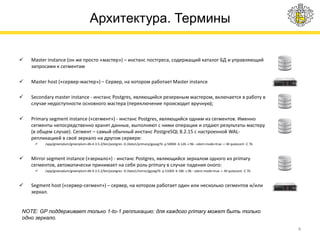 Архитектура. Термины
 Master instance (он же просто «мастер») – инстанс постгреса, содержащий каталог БД и управляющий
запросами к сегментам
 Master host («сервер-мастер») – Сервер, на котором работает Master instance
 Secondary master instance - инстанс Postgres, являющийся резервным мастером, включается в работу в
случае недоступности основного мастера (переключение происходит вручную);
 Primary segment instance («сегмент») - инстанс Postgres, являющийся одним из сегментов. Именно
сегменты непосредственно хранят данные, выполняют с ними операции и отдают результаты мастеру
(в общем случае). Сегмент – самый обычный инстанс PostgreSQL 8.2.15 с настроенной WAL-
репликацией в своё зеркало на другом сервере:
 /app/greenplum/greenplum-db-4.3.5.2/bin/postgres -D /data1/primary/gpseg76 -p 50004 -b 126 -z 96 --silent-mode=true -i -M quiescent -C 76
 Mirror segment instance («зеркало») - инстанс Postgres, являющийся зеркалом одного из primary
сегментов, автоматически принимает на себя роль primary в случае падения оного:
 /app/greenplum/greenplum-db-4.3.5.2/bin/postgres -D /data1/mirror/gpseg76 -p 51004 -b 186 -z 96 --silent-mode=true -i -M quiescent -C 76
 Segment host («сервер-сегмент») – сервер, на котором работает один или несколько сегментов и/или
зеркал.
4
NOTE: GP поддерживает только 1-to-1 репликацию: для каждого primary может быть только
одно зеркало.
 