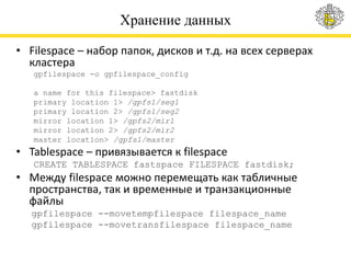 Хранение данных
• Filespace – набор папок, дисков и т.д. на всех серверах
кластера
gpfilespace -o gpfilespace_config
a name for this filespace> fastdisk
primary location 1> /gpfs1/seg1
primary location 2> /gpfs1/seg2
mirror location 1> /gpfs2/mir1
mirror location 2> /gpfs2/mir2
master location> /gpfs1/master
• Tablespace – привязывается к filespace
CREATE TABLESPACE fastspace FILESPACE fastdisk;
• Между filespace можно перемещать как табличные
пространства, так и временные и транзакционные
файлы
gpfilespace --movetempfilespace filespace_name
gpfilespace --movetransfilespace filespace_name
 