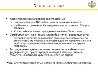 Хранение данных
• Классическая схема шардирования данных
– Каждая таблица -> N+1 таблиц на всех сегментах кластера
– где N – число сегментов. На каждом сегменте хранится 1/N строк
таблицы
– +1 - это таблица на мастере, данных в ней нет. Только мета
• Distribution key - ключ (поле или набор полей) распределения
– Greenplum работает со скоростью самого медленного сегмента,
это означает, что перекос в количестве данных между сегментами
ведёт к деградации производительности кластера и к другим
проблемам
• Распределение данных поможет оценить служебное поле
gp_segment_id, существующее в каждой таблице –номер
сегмента, на котором хранится конкретная строка
NOTE: GP не поддерживает UPDATE полей, по которым распределена таблица
 