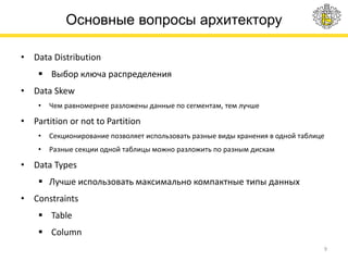 Основные вопросы архитектору
• Data Distribution
 Выбор ключа распределения
• Data Skew
• Чем равномернее разложены данные по сегментам, тем лучше
• Partition or not to Partition
• Секционирование позволяет использовать разные виды хранения в одной таблице
• Разные секции одной таблицы можно разложить по разным дискам
• Data Types
 Лучше использовать максимально компактные типы данных
• Constraints
 Table
 Column
9
 