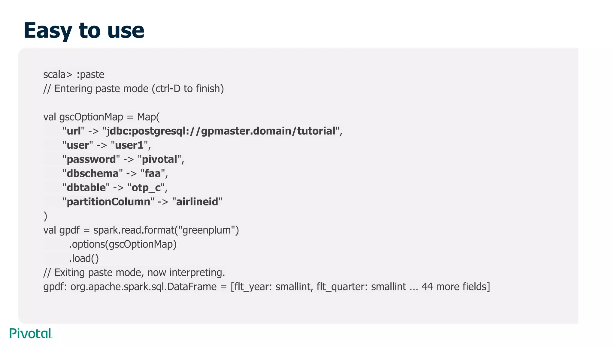 Easy to use
scala> :paste
// Entering paste mode (ctrl-D to finish)
val gscOptionMap = Map(
"url" -> "jdbc:postgresql://gpmaster.domain/tutorial",
"user" -> "user1",
"password" -> "pivotal",
"dbschema" -> "faa",
"dbtable" -> "otp_c",
"partitionColumn" -> "airlineid"
)
val gpdf = spark.read.format("greenplum")
.options(gscOptionMap)
.load()
// Exiting paste mode, now interpreting.
gpdf: org.apache.spark.sql.DataFrame = [flt_year: smallint, flt_quarter: smallint ... 44 more fields]
 