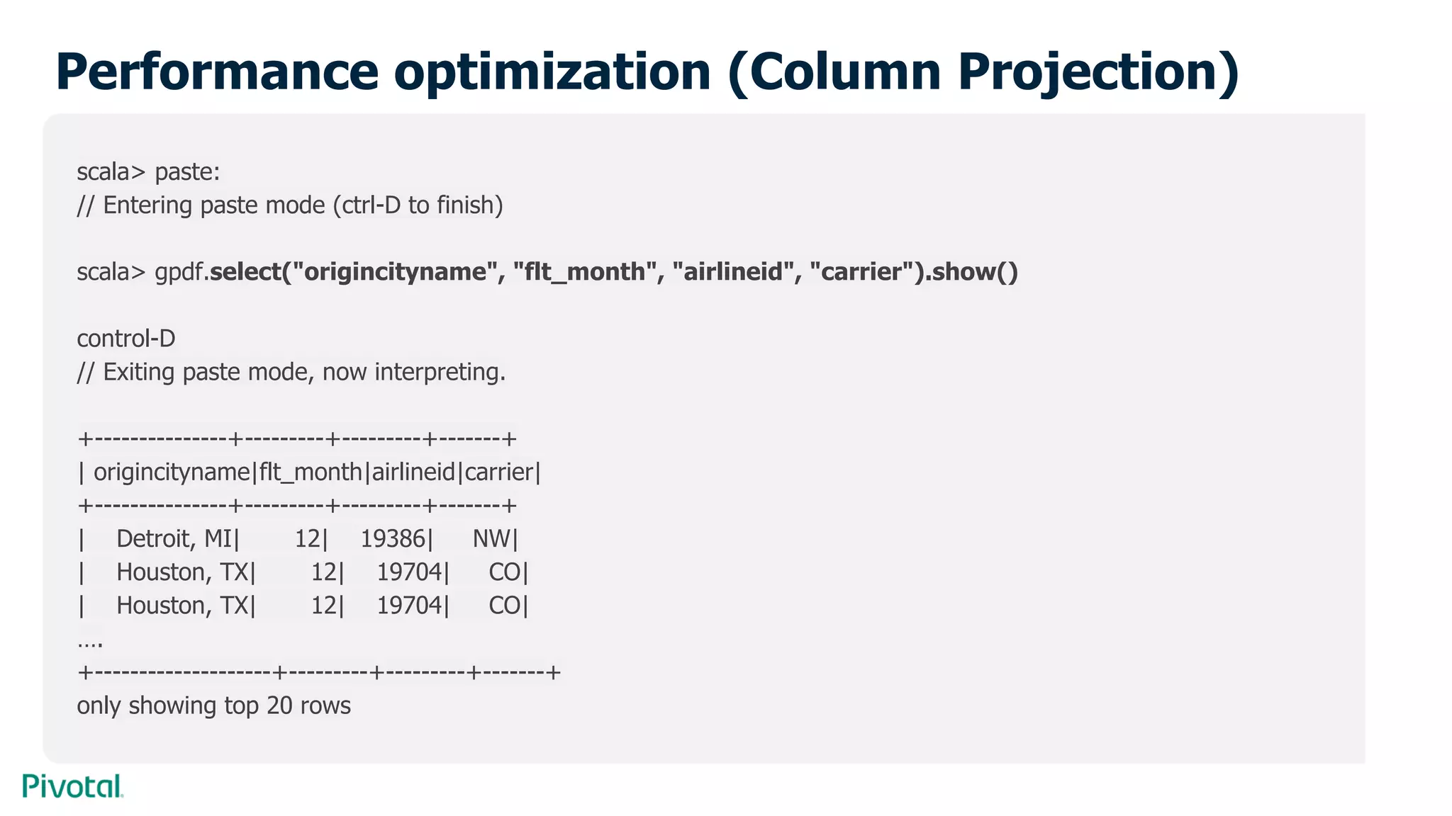 Performance optimization (Column Projection)
scala> paste:
// Entering paste mode (ctrl-D to finish)
scala> gpdf.select("origincityname", "flt_month", "airlineid", "carrier").show()
control-D
// Exiting paste mode, now interpreting.
+---------------+---------+---------+-------+
| origincityname|flt_month|airlineid|carrier|
+---------------+---------+---------+-------+
| Detroit, MI| 12| 19386| NW|
| Houston, TX| 12| 19704| CO|
| Houston, TX| 12| 19704| CO|
….
+--------------------+---------+---------+-------+
only showing top 20 rows
 