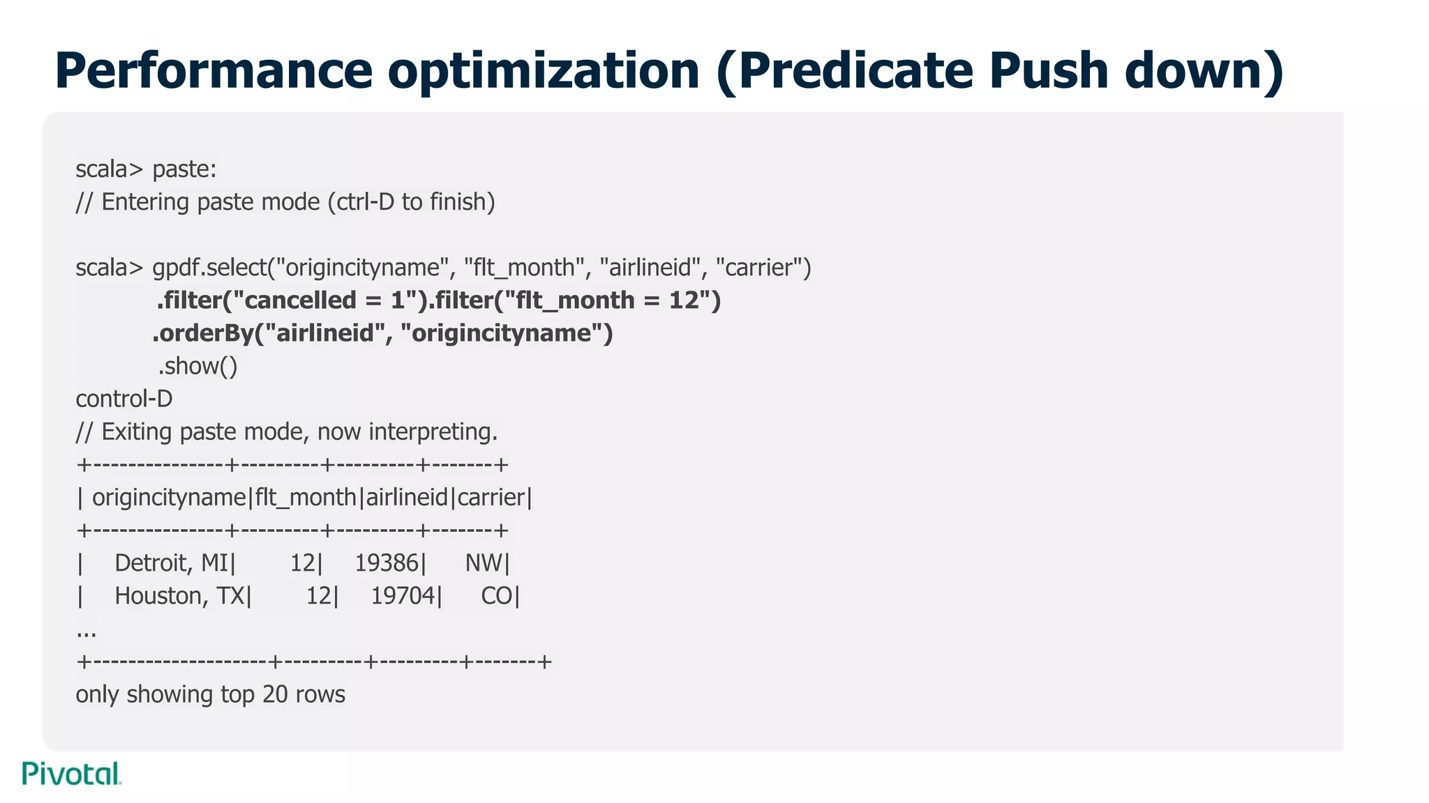 Performance optimization (Predicate Push down)
scala> paste:
// Entering paste mode (ctrl-D to finish)
scala> gpdf.select("origincityname", "flt_month", "airlineid", "carrier")
.filter("cancelled = 1").filter("flt_month = 12")
.orderBy("airlineid", "origincityname")
.show()
control-D
// Exiting paste mode, now interpreting.
+---------------+---------+---------+-------+
| origincityname|flt_month|airlineid|carrier|
+---------------+---------+---------+-------+
| Detroit, MI| 12| 19386| NW|
| Houston, TX| 12| 19704| CO|
...
+--------------------+---------+---------+-------+
only showing top 20 rows
 
