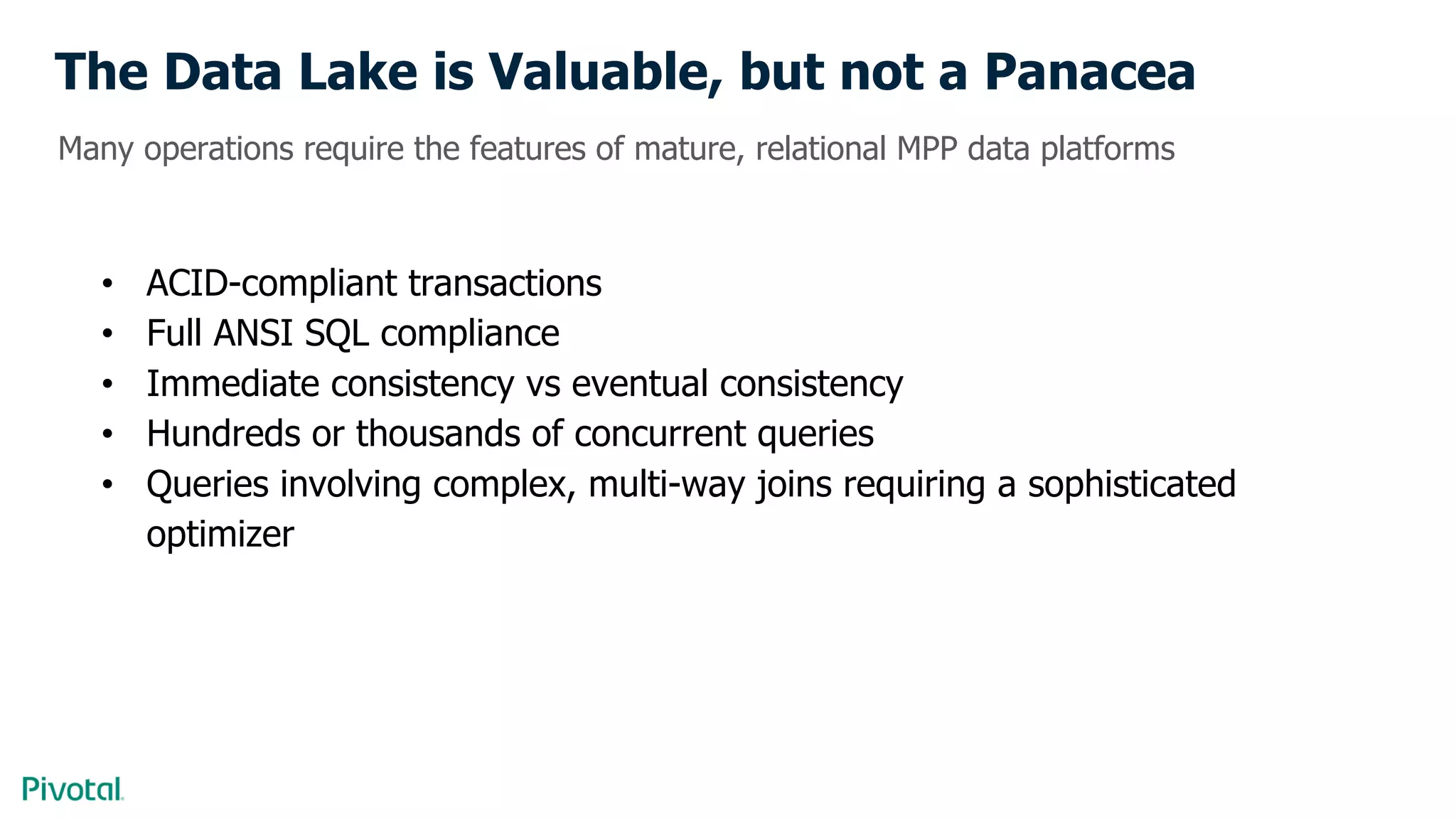 The Data Lake is Valuable, but not a Panacea
• ACID-compliant transactions
• Full ANSI SQL compliance
• Immediate consistency vs eventual consistency
• Hundreds or thousands of concurrent queries
• Queries involving complex, multi-way joins requiring a sophisticated
optimizer
Many operations require the features of mature, relational MPP data platforms
 
