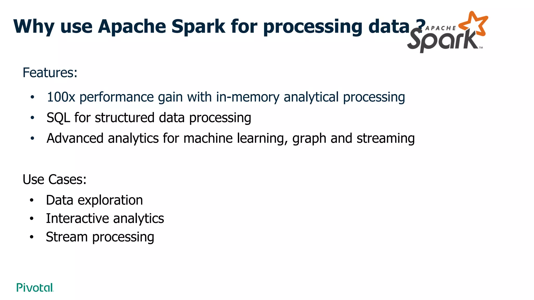 Why use Apache Spark for processing data ?
Features:
• 100x performance gain with in-memory analytical processing
• SQL for structured data processing
• Advanced analytics for machine learning, graph and streaming
Use Cases:
• Data exploration
• Interactive analytics
• Stream processing
 