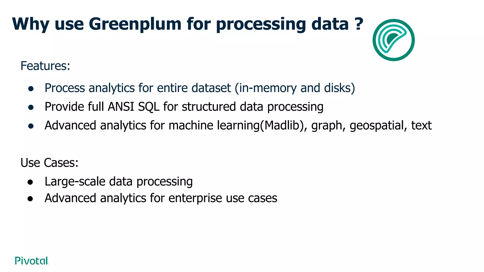 Why use Greenplum for processing data ?
Features:
● Process analytics for entire dataset (in-memory and disks)
● Provide full ANSI SQL for structured data processing
● Advanced analytics for machine learning(Madlib), graph, geospatial, text
Use Cases:
● Large-scale data processing
● Advanced analytics for enterprise use cases
 