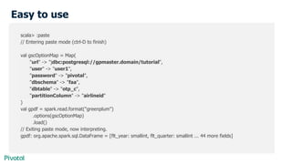 Easy to use
scala> :paste
// Entering paste mode (ctrl-D to finish)
val gscOptionMap = Map(
"url" -> "jdbc:postgresql://gpmaster.domain/tutorial",
"user" -> "user1",
"password" -> "pivotal",
"dbschema" -> "faa",
"dbtable" -> "otp_c",
"partitionColumn" -> "airlineid"
)
val gpdf = spark.read.format("greenplum")
.options(gscOptionMap)
.load()
// Exiting paste mode, now interpreting.
gpdf: org.apache.spark.sql.DataFrame = [flt_year: smallint, flt_quarter: smallint ... 44 more fields]
 