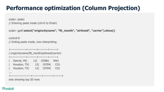 Performance optimization (Column Projection)
scala> paste:
// Entering paste mode (ctrl-D to finish)
scala> gpdf.select("origincityname", "flt_month", "airlineid", "carrier").show()
control-D
// Exiting paste mode, now interpreting.
+---------------+---------+---------+-------+
| origincityname|flt_month|airlineid|carrier|
+---------------+---------+---------+-------+
| Detroit, MI| 12| 19386| NW|
| Houston, TX| 12| 19704| CO|
| Houston, TX| 12| 19704| CO|
….
+--------------------+---------+---------+-------+
only showing top 20 rows
 