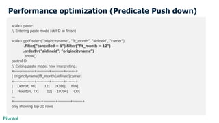 Performance optimization (Predicate Push down)
scala> paste:
// Entering paste mode (ctrl-D to finish)
scala> gpdf.select("origincityname", "flt_month", "airlineid", "carrier")
.filter("cancelled = 1").filter("flt_month = 12")
.orderBy("airlineid", "origincityname")
.show()
control-D
// Exiting paste mode, now interpreting.
+---------------+---------+---------+-------+
| origincityname|flt_month|airlineid|carrier|
+---------------+---------+---------+-------+
| Detroit, MI| 12| 19386| NW|
| Houston, TX| 12| 19704| CO|
...
+--------------------+---------+---------+-------+
only showing top 20 rows
 