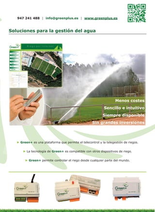 947 241 488 | info@greenplus.es | www.greenplus.es

Soluciones para la gestión del agua

Menos costes

Sencillo e intuitivo

Siempre disponible

Sin grandes inversiones

► Green+ es una plataforma que permite el telecontrol y la telegestión de riegos.
► La tecnología de Green+ es compatible con otros dispositivos de riego.
► Green+ permite controlar el riego desde cualquier parte del mundo.

 