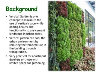 Background
• Vertical Garden is one
concept to maximize the
use of vertical space while
adding beauty and
functionality to any cement
landscape in urban areas.
• Vertical garden can cool the
urban environment by
reducing the temperature in
the building through
transpiration.
• Very practical for apartment
dwellers or those with
limited space for gardening.
 