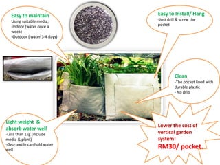 Easy to Install/ Hang
-Just drill & screw the
pocket
Light weight &
absorb water well
-Less than 1kg (include
media & plant)
-Geo-textile can hold water
well
Clean
-The pocket lined with
durable plastic
- No drip
Easy to maintain
Using suitable media;
-Indoor (water once a
week)
-Outdoor ( water 3-4 days)
Lower the cost of
vertical garden
system!
RM30/ pocket.
 
