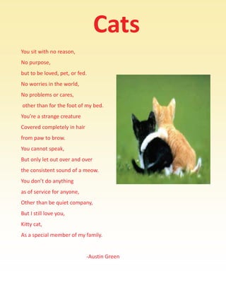  




            Cats 
You sit with no reason, 
No purpose,  
but to be loved, pet, or fed. 
No worries in the world, 
No problems or cares, 
 other than for the foot of my bed. 
You’re a strange creature 
Covered completely in hair  
from paw to brow. 
You cannot speak, 
But only let out over and over  
the consistent sound of a meow. 
You don’t do anything  
as of service for anyone, 
Other than be quiet company, 
But I still love you, 
Kitty cat, 
As a special member of my family. 
                                                     
                                                 ‐Austin Green 
 
