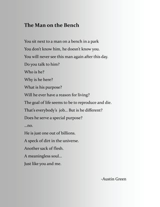 The Man on the Bench 
 
You sit next to a man on a bench in a park 
You don’t know him, he doesn’t know you. 
You will never see this man again after this day. 
Do you talk to him?  
Who is he? 
Why is he here? 
What is his purpose? 
Will he ever have a reason for living? 
The goal of life seems to be to reproduce and die. 
That’s everybody’s  job… But is he different? 
Does he serve a special purpose? 
…no. 
He is just one out of billions. 
A speck of dirt in the universe. 
Another sack of flesh. 
A meaningless soul… 
Just like you and me. 
  
                                                                         ‐Austin Green 
 