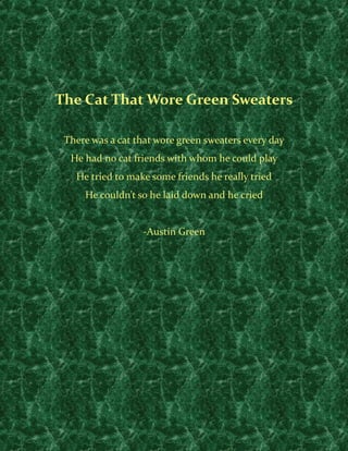  
 

    The Cat That Wore Green Sweaters 
                               
     There was a cat that wore green sweaters every day 
      He had no cat friends with whom he could play 
       He tried to make some friends he really tried 
         He couldn’t so he laid down and he cried 
                               
                       ‐Austin Green 
 