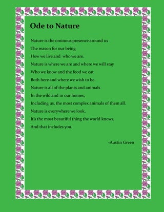  




   Ode to Nature 
 


     Nature is the ominous presence around us 
     The reason for our being 
     How we live and  who we are. 
     Nature is where we are and where we will stay 
     Who we know and the food we eat 
     Both here and where we wish to be. 
     Nature is all of the plants and animals 
     In the wild and in our homes,  
     Including us, the most complex animals of them all. 
     Nature is everywhere we look, 
     It’s the most beautiful thing the world knows,  
     And that includes you. 
 
                                                                             ‐Austin Green 
. 

 

  

 

 
 