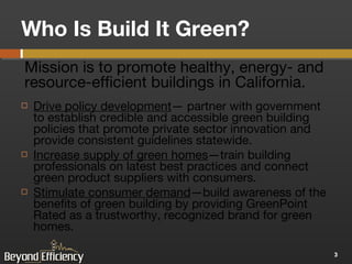 Who Is Build It Green? Drive policy development — partner with government to establish credible and accessible green building policies that promote private sector innovation and provide consistent guidelines statewide.  Increase supply of green homes —train building professionals on latest best practices and connect green product suppliers with consumers.  Stimulate consumer demand —build awareness of the benefits of green building by providing GreenPoint Rated as a trustworthy, recognized brand for green homes. Mission is to promote healthy, energy- and resource-efficient buildings in California. 