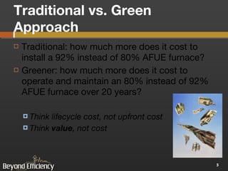 Traditional vs. Green Approach Traditional: how much more does it cost to install a 92% instead of 80% AFUE furnace? Greener: how much more does it cost to operate and maintain an 80% instead of 92% AFUE furnace over 20 years? Think lifecycle cost, not upfront cost Think  value , not cost 