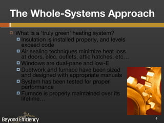 The Whole-Systems Approach What is a ‘truly green’ heating system? Insulation is installed properly, and levels exceed code Air sealing techniques minimize heat loss at doors, elec. outlets, attic hatches, etc… Windows are dual-pane and low-E Ductwork and furnace have been sized and designed with appropriate manuals System has been tested for proper performance Furnace is properly maintained over its lifetime… 