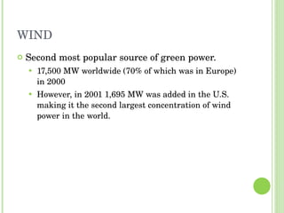 WIND Second most popular source of green power. 17,500 MW worldwide (70% of which was in Europe) in 2000 However, in 2001 1,695 MW was added in the U.S. making it the second largest concentration of wind power in the world. 