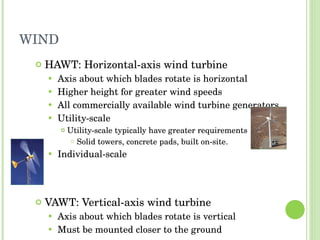 WIND HAWT: Horizontal-axis wind turbine Axis about which blades rotate is horizontal Higher height for greater wind speeds All commercially available wind turbine generators. Utility-scale Utility-scale typically have greater requirements Solid towers, concrete pads, built on-site. Individual-scale VAWT: Vertical-axis wind turbine Axis about which blades rotate is vertical Must be mounted closer to the ground 