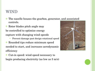 WIND The nacelle houses the gearbox, generator, and associated controls. Rotor blades pitch angle may be controlled to optimize energy  capture with changing wind speeds Prevent damage past design rotational speed Rounded tips reduce minimum speed  needed to start, and increases aerodynamic efficiency Cut-in speed: wind speed necessary to  begin producing electricity (as low as 3 m/s) 