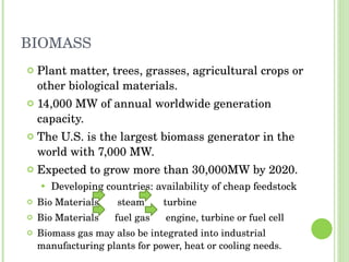 BIOMASS Plant matter, trees, grasses, agricultural crops or other biological materials. 14,000 MW of annual worldwide generation capacity. The U.S. is the largest biomass generator in the world with 7,000 MW. Expected to grow more than 30,000MW by 2020. Developing countries: availability of cheap feedstock Bio Materials  steam  turbine Bio Materials  fuel gas  engine, turbine or fuel cell Biomass gas may also be integrated into industrial manufacturing plants for power, heat or cooling needs. 