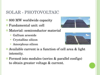 SOLAR - PHOTOVOLTAIC 800 MW worldwide capacity Fundamental unit: cell Material: semiconductor material Gallium arsenide Crystalline silicon Amorphous silicon Available current is a function of cell area & light intensity. Formed into modules (series & parallel configs) to obtain greater voltage & current. 