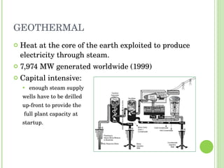 GEOTHERMAL Heat at the core of the earth exploited to produce electricity through steam. 7,974 MW generated worldwide (1999) Capital intensive:  enough steam supply  wells have to be drilled  up-front to provide the full plant capacity at  startup. 