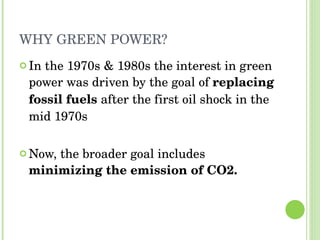WHY GREEN POWER? In the 1970s & 1980s the interest in green power was driven by the goal of  replacing fossil fuels  after the first oil shock in the mid 1970s Now, the broader goal includes  minimizing the emission of CO2.  