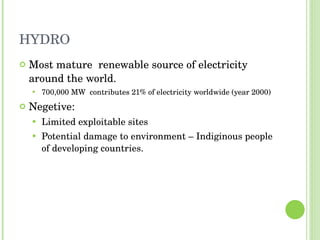 HYDRO Most mature  renewable source of electricity around the world. 700,000 MW  contributes 21% of electricity worldwide (year 2000) Negetive: Limited exploitable sites Potential damage to environment – Indiginous people of developing countries. 