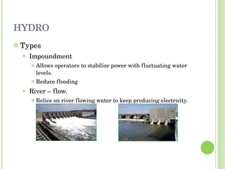 HYDRO Types Impoundment Allows operators to stabilize power with fluctuating water levels. Reduce flooding River – flow. Relies on river flowing water to keep producing electricity. 
