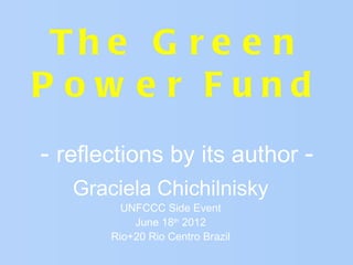 Th e G r e e n
P ow e r Fund
- reflections by its author -
   Graciela Chichilnisky
         UNFCCC Side Event
           June 18th 2012
       Rio+20 Rio Centro Brazil
 