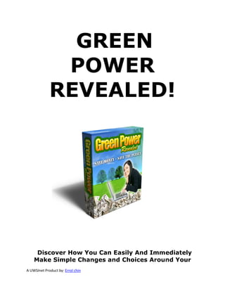 GREEN
              POWER
             REVEALED!




     Discover How You Can Easily And Immediately
    Make Simple Changes and Choices Around Your
A UWSInet Product by: Errol chin
 