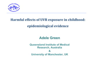 Harmful effects of UVR exposure in childhood: 
          epidemiological evidence


                  Adele Green
           Queensland Institute of Medical
                Research, Australia
                          &
            University of Manchester, UK
 