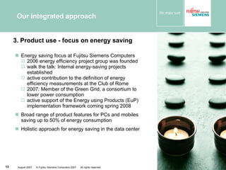 Our integrated approach Energy saving focus at Fujitsu Siemens Computers 2006 energy efficiency project group was founded walk the talk: Internal energy-saving projects established active contribution to the definition of energy efficiency measurements at the Club of Rome 2007: Member of the Green Grid, a consortium to lower power consumption active support of the Energy using Products (EuP) implementation framework coming spring 2008 Broad range of product features for PCs and mobiles saving up to 50% of energy consumption  Holistic approach for energy saving in the data center 3. Product use - focus on energy saving 