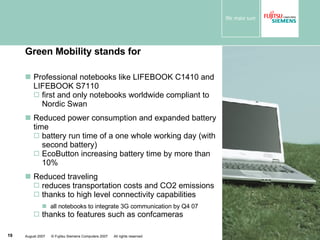 Green Mobility stands for Professional notebooks like LIFEBOOK C1410 and LIFEBOOK S7110 first and only notebooks worldwide compliant to Nordic Swan Reduced power consumption and expanded battery time battery run time of a one whole working day (with second battery) EcoButton increasing battery time by more than 10% Reduced traveling reduces transportation costs and CO2 emissions thanks to high level connectivity capabilities all notebooks to integrate 3G communication by Q4 07 thanks to features such as confcameras 