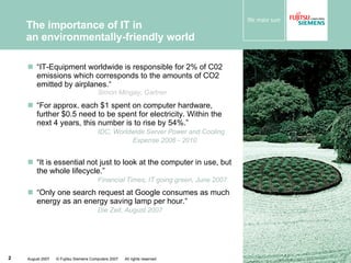 The importance of IT in  an environmentally-friendly world “ IT-Equipment worldwide is responsible for 2% of C02 emissions which corresponds to the amounts of CO2 emitted by airplanes.“ Simon Mingay, Gartner “ For approx. each $1 spent on computer hardware, further $0.5 need to be spent for electricity. Within the next 4 years, this number is to rise by 54%.”  IDC, Worldwide Server Power and Cooling  Expense 2006 - 2010 “ It is essential not just to look at the computer in use, but the whole lifecycle.”   Financial Times, IT going green, June 2007   “ Only one search request at Google consumes as much energy as an energy saving lamp per hour.“  Die Zeit, August 2007 