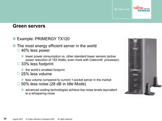 Green servers Example: PRIMERGY TX120  The most energy efficient server in the world 40% less power lower power consumption vs. other standard tower servers (active power reduction of 163 Watts, even more with Celeron ®  processor) 33% less footprint the world’s smallest footprint  25% less volume  less volume compared to current 1-socket server in the market 50% less noise (28 dB in Idle Mode) advanced cooling technologies achieve low noise levels equivalent to a whispering noise 