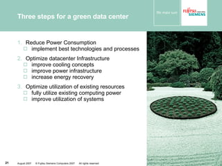 Three steps for a green data center  Reduce Power Consumption implement best technologies and processes Optimize datacenter Infrastructure improve cooling concepts improve power infrastructure increase energy recovery Optimize utilization of existing resources fully utilize existing computing power improve utilization of systems 