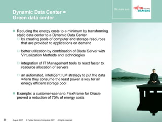 Dynamic Data Center =  Green data center Reducing the energy costs to a minimum by transforming static data center to a Dynamic Data Center by creating pools of computer and storage resources that are provided to applications on demand better utilization by combination of Blade Server with Virtualization Methods and technologies integration of IT Management tools to react faster to resource allocation of servers an automated, intelligent ILM strategy to put the data where they consume the least power is key for an energy efficient storage pool Example: a customer-scenario FlexFrame for Oracle proved a reduction of 70% of energy costs 
