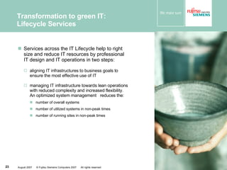 Services across the IT Lifecycle help to right size and reduce IT resources by professional IT design and IT operations in two steps: aligning IT infrastructures to business goals to ensure the most effective use of IT  managing IT infrastructure towards lean operations with reduced complexity and increased flexibility. An optimized system management  reduces the: number of overall systems  number of utilized systems in non-peak times  number of running sites in non-peak times Transformation to green IT: Lifecycle Services 