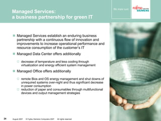 Managed Services establish an enduring business partnership with a continuous flow of innovation and improvements to increase operational performance and resource consumption of the customer’s IT Managed Data Center offers additionally   decrease of temperature and less cooling through virtualization and energy efficient system management Managed Office offers additionally remote Bios and OS energy management and shut downs of unrequired systems over-night and thus significant decrease in power consumption reduction of paper and consumables through multifunctional devices and output management strategies Managed Services: a business partnership for green IT 