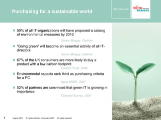 Purchasing for a sustainable world 50% of all IT-organizations will have proposed a catalog  of environmental measures by 2010  Simon Mingay, Gartner "Going green" will become an essential activity of all IT-directors Simon Mingay, Gartner 67% of the UK consumers are more likely to buy a product with a low carbon footprint Carbon Trust, 2006 Environmental aspects rank third as purchasing criteria for a PC Ispos MORI, 2007 52% of partners are convinced that green IT is growing in importance Channel Survey, 2007 