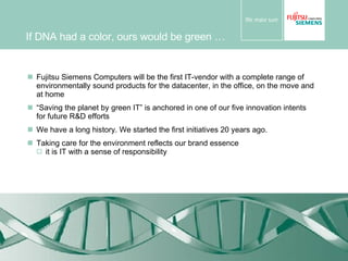 If DNA had a color, ours would be green … Fujitsu Siemens Computers will be the first IT-vendor with a complete range of environmentally sound products for the datacenter, in the office, on the move and at home “ Saving the planet by green IT” is anchored in one of our five innovation intents for future R&D efforts We have a long history. We started the first initiatives 20 years ago. Taking care for the environment reflects our brand essence it is IT with a sense of responsibility 