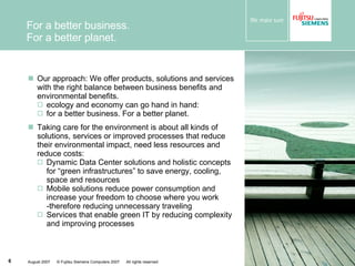 For a better business.  For a better planet. Our approach: We offer products, solutions and services with  the right balance between business benefits and environmental benefits.  ecology and economy can go hand in hand:  for a better business. For a better planet.  Taking care for the environment is about all kinds of solutions, services or improved processes that reduce their environmental impact, need less resources and reduce costs: Dynamic Data Center solutions and holistic concepts for “green infrastructures” to save energy, cooling, space and resources Mobile solutions reduce power consumption and increase your freedom to choose where you work -therefore reducing unnecessary traveling Services that enable green IT by reducing complexity and improving processes 