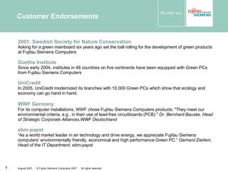 Customer Endorsements 2001:  Swedish Society for Nature Conservation   Asking for a green mainboard six years ago set the ball rolling for the development of green products at Fujitsu Siemens Computers  Goethe Institute Since early 2004, institutes in 48 countries on five continents have been equipped with Green PCs from Fujitsu Siemens Computers UniCredit In 2005, UniCredit modernized its branches with 10.000 Green PCs which show that ecology and economy can go hand in hand. WWF Germany   For its computer installations, WWF chose Fujitsu Siemens Computers products: "They meet our environmental criteria, e.g., in their use of lead-free circuitboards (PCB)."  Dr. Bernhard Bauske, Head of Strategic Corporate Alliances,WWF Deutschland ebm-papst “ As a world market leader in air technology and drive energy, we appreciate Fujitsu Siemens computers‘ environmentally friendly, economical and high performance Green PC.“  Gerhard Zierlein, Head of the IT Department, ebm-papst 