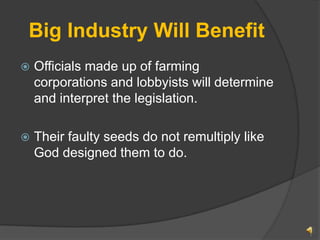 Big Industry Will Benefit Officials made up of farming corporations and lobbyists will determine and interpret the legislation. Their faulty seeds do not remultiply like God designed them to do.  1 